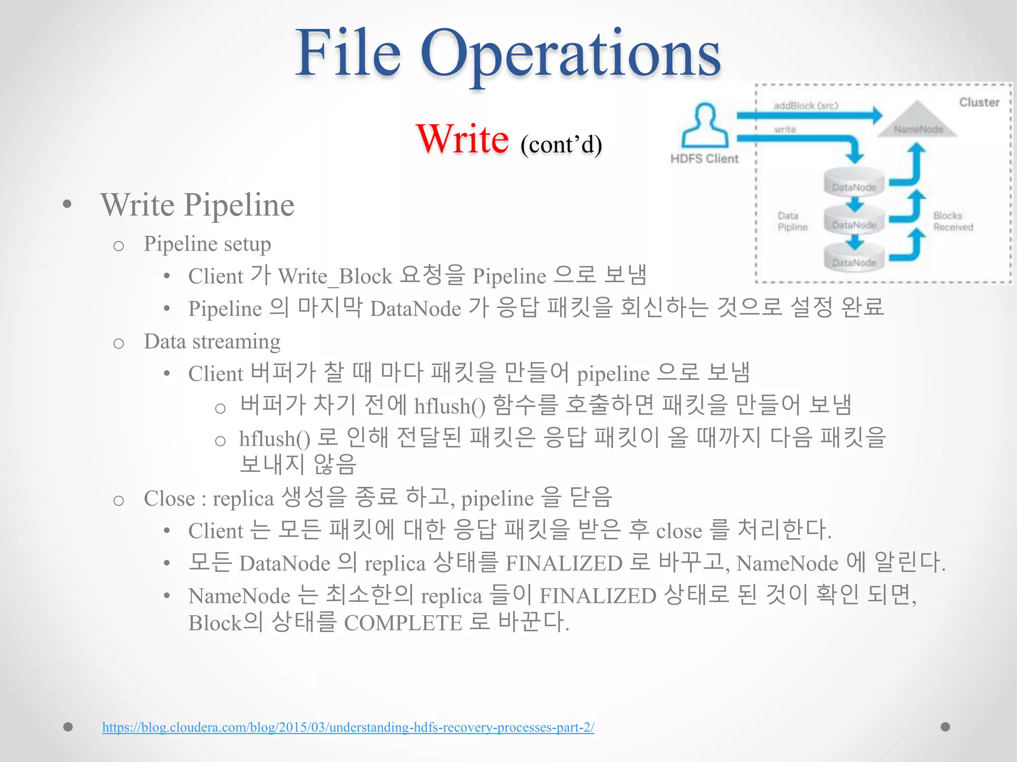 File Operations
Write (cont’d)
• Write Pipeline
o Pipeline setup
• Client 가 Write_Block 요청을 Pipeline 으로 보냄
• Pipeline 의 마지막 DataNode 가 응답 패킷을 회신하는 것으로 설정 완료
o Data streaming
• Client 버퍼가 찰 때 마다 패킷을 만들어 pipeline 으로 보냄
o 버퍼가 차기 전에 hflush() 함수를 호출하면 패킷을 만들어 보냄
o hflush() 로 인해 전달된 패킷은 응답 패킷이 올 때까지 다음 패킷을
보내지 않음
o Close : replica 생성을 종료 하고, pipeline 을 닫음
• Client 는 모든 패킷에 대한 응답 패킷을 받은 후 close 를 처리한다.
• 모든 DataNode 의 replica 상태를 FINALIZED 로 바꾸고, NameNode 에 알린다.
• NameNode 는 최소한의 replica 들이 FINALIZED 상태로 된 것이 확인 되면,
Block의 상태를 COMPLETE 로 바꾼다.
https://blog.cloudera.com/blog/2015/03/understanding-hdfs-recovery-processes-part-2/
 