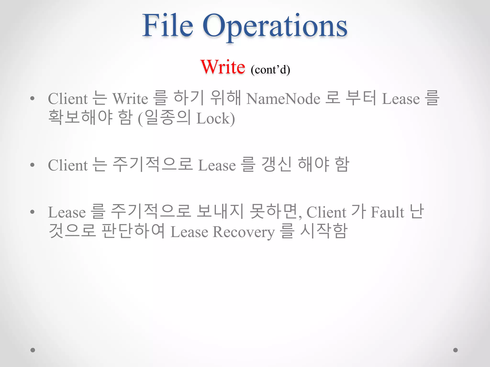 File Operations
Write (cont’d)
• Client 는 Write 를 하기 위해 NameNode 로 부터 Lease 를
확보해야 함 (일종의 Lock)
• Client 는 주기적으로 Lease 를 갱신 해야 함
• Lease 를 주기적으로 보내지 못하면, Client 가 Fault 난
것으로 판단하여 Lease Recovery 를 시작함
 