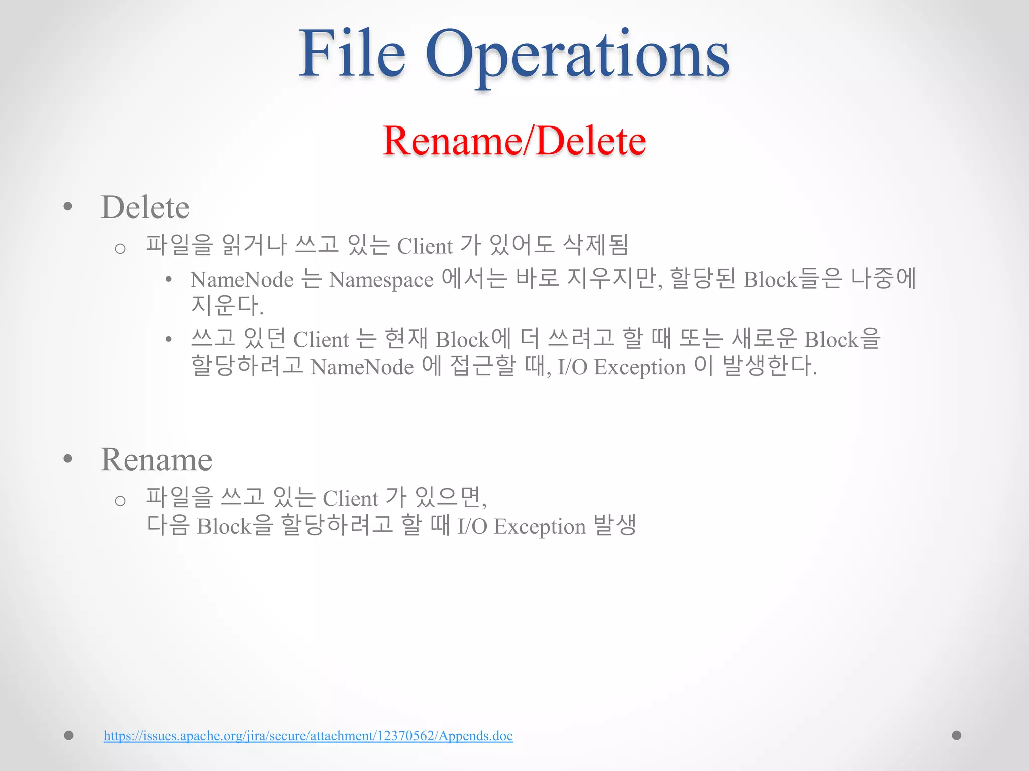 File Operations
Rename/Delete
• Delete
o 파일을 읽거나 쓰고 있는 Client 가 있어도 삭제됨
• NameNode 는 Namespace 에서는 바로 지우지만, 할당된 Block들은 나중에
지운다.
• 쓰고 있던 Client 는 현재 Block에 더 쓰려고 할 때 또는 새로운 Block을
할당하려고 NameNode 에 접근할 때, I/O Exception 이 발생한다.
• Rename
o 파일을 쓰고 있는 Client 가 있으면,
다음 Block을 할당하려고 할 때 I/O Exception 발생
https://issues.apache.org/jira/secure/attachment/12370562/Appends.doc
 