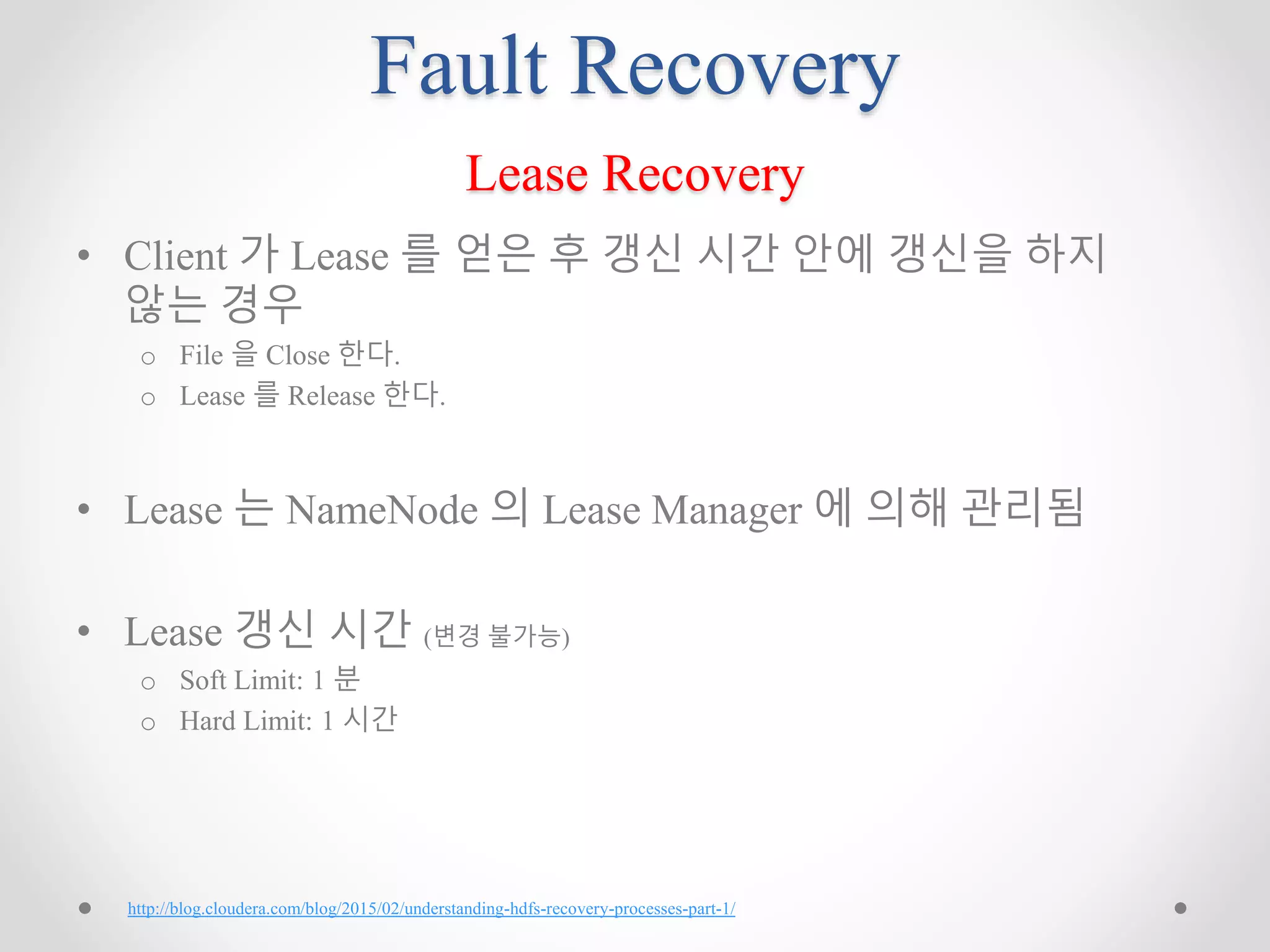 Fault Recovery
Lease Recovery
• Client 가 Lease 를 얻은 후 갱신 시간 안에 갱신을 하지
않는 경우
o File 을 Close 한다.
o Lease 를 Release 한다.
• Lease 는 NameNode 의 Lease Manager 에 의해 관리됨
• Lease 갱신 시간 (변경 불가능)
o Soft Limit: 1 분
o Hard Limit: 1 시간
http://blog.cloudera.com/blog/2015/02/understanding-hdfs-recovery-processes-part-1/
 