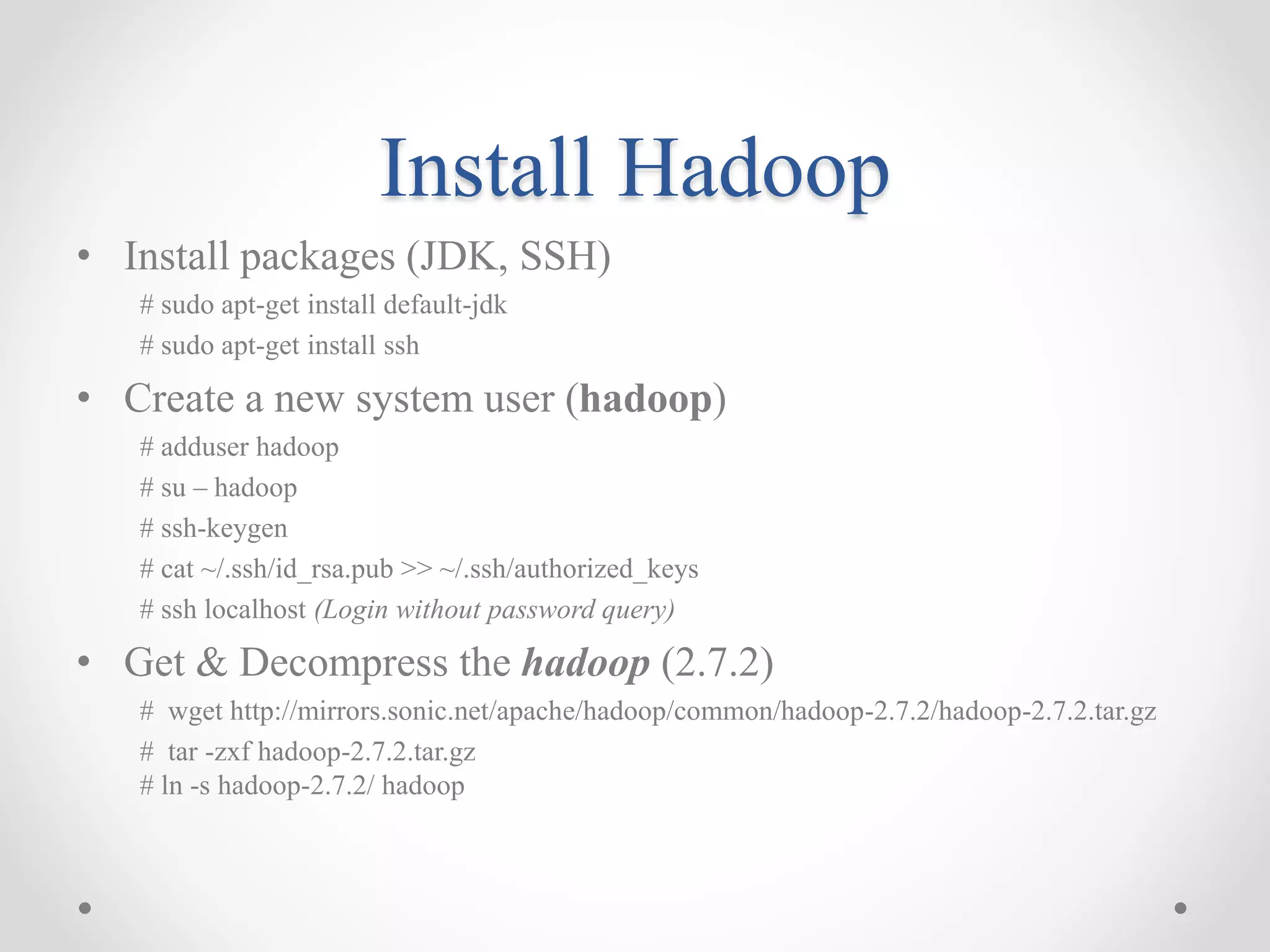 Install Hadoop
• Install packages (JDK, SSH)
# sudo apt-get install default-jdk
# sudo apt-get install ssh
• Create a new system user (hadoop)
# adduser hadoop
# su – hadoop
# ssh-keygen
# cat ~/.ssh/id_rsa.pub >> ~/.ssh/authorized_keys
# ssh localhost (Login without password query)
• Get & Decompress the hadoop (2.7.2)
# wget http://mirrors.sonic.net/apache/hadoop/common/hadoop-2.7.2/hadoop-2.7.2.tar.gz
# tar -zxf hadoop-2.7.2.tar.gz
# ln -s hadoop-2.7.2/ hadoop
 