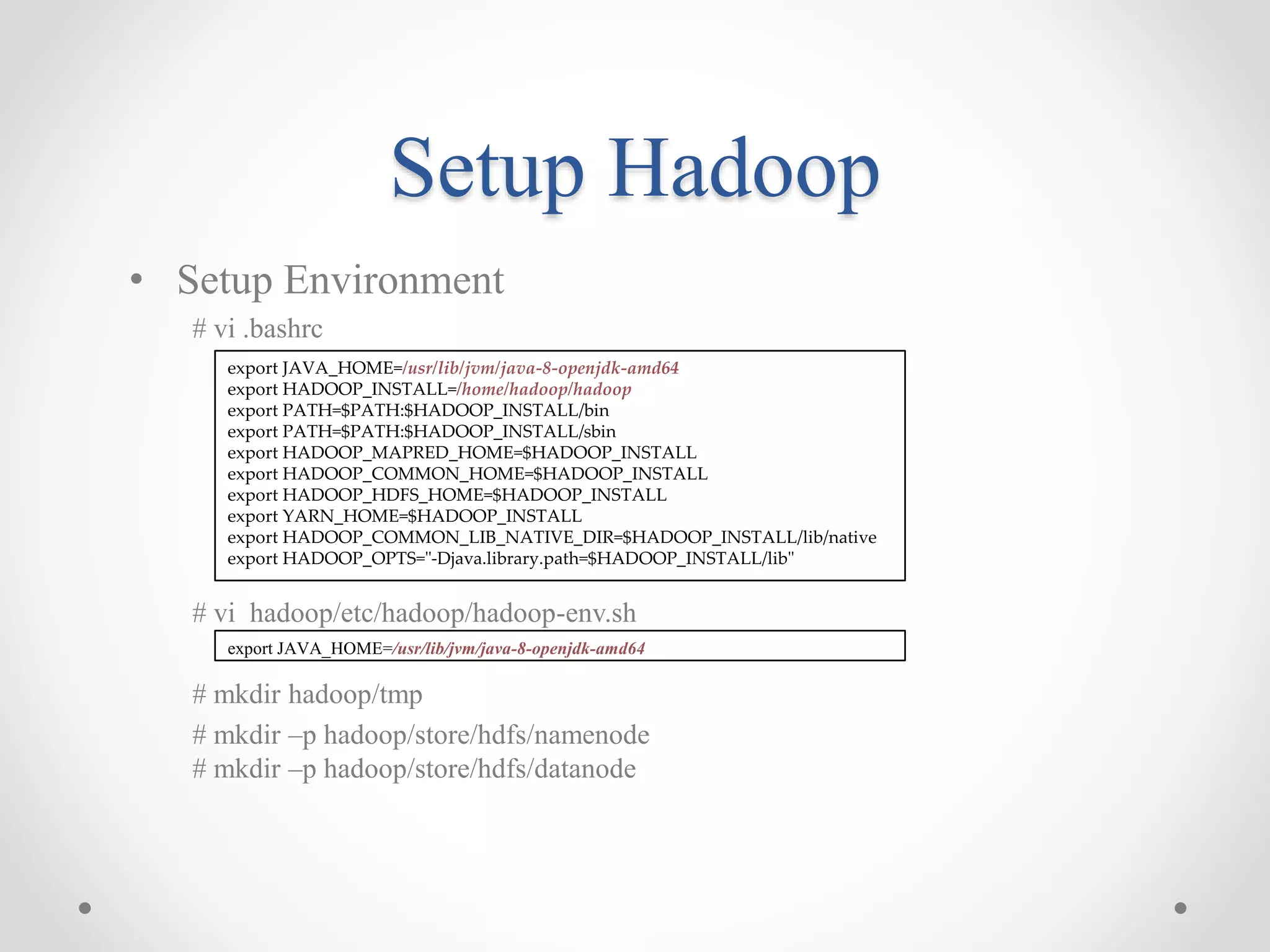 Setup Hadoop
• Setup Environment
# vi .bashrc
# vi hadoop/etc/hadoop/hadoop-env.sh
# mkdir hadoop/tmp
# mkdir –p hadoop/store/hdfs/namenode
# mkdir –p hadoop/store/hdfs/datanode
export JAVA_HOME=/usr/lib/jvm/java-8-openjdk-amd64
export HADOOP_INSTALL=/home/hadoop/hadoop
export PATH=$PATH:$HADOOP_INSTALL/bin
export PATH=$PATH:$HADOOP_INSTALL/sbin
export HADOOP_MAPRED_HOME=$HADOOP_INSTALL
export HADOOP_COMMON_HOME=$HADOOP_INSTALL
export HADOOP_HDFS_HOME=$HADOOP_INSTALL
export YARN_HOME=$HADOOP_INSTALL
export HADOOP_COMMON_LIB_NATIVE_DIR=$HADOOP_INSTALL/lib/native
export HADOOP_OPTS="-Djava.library.path=$HADOOP_INSTALL/lib"
export JAVA_HOME=/usr/lib/jvm/java-8-openjdk-amd64
 
