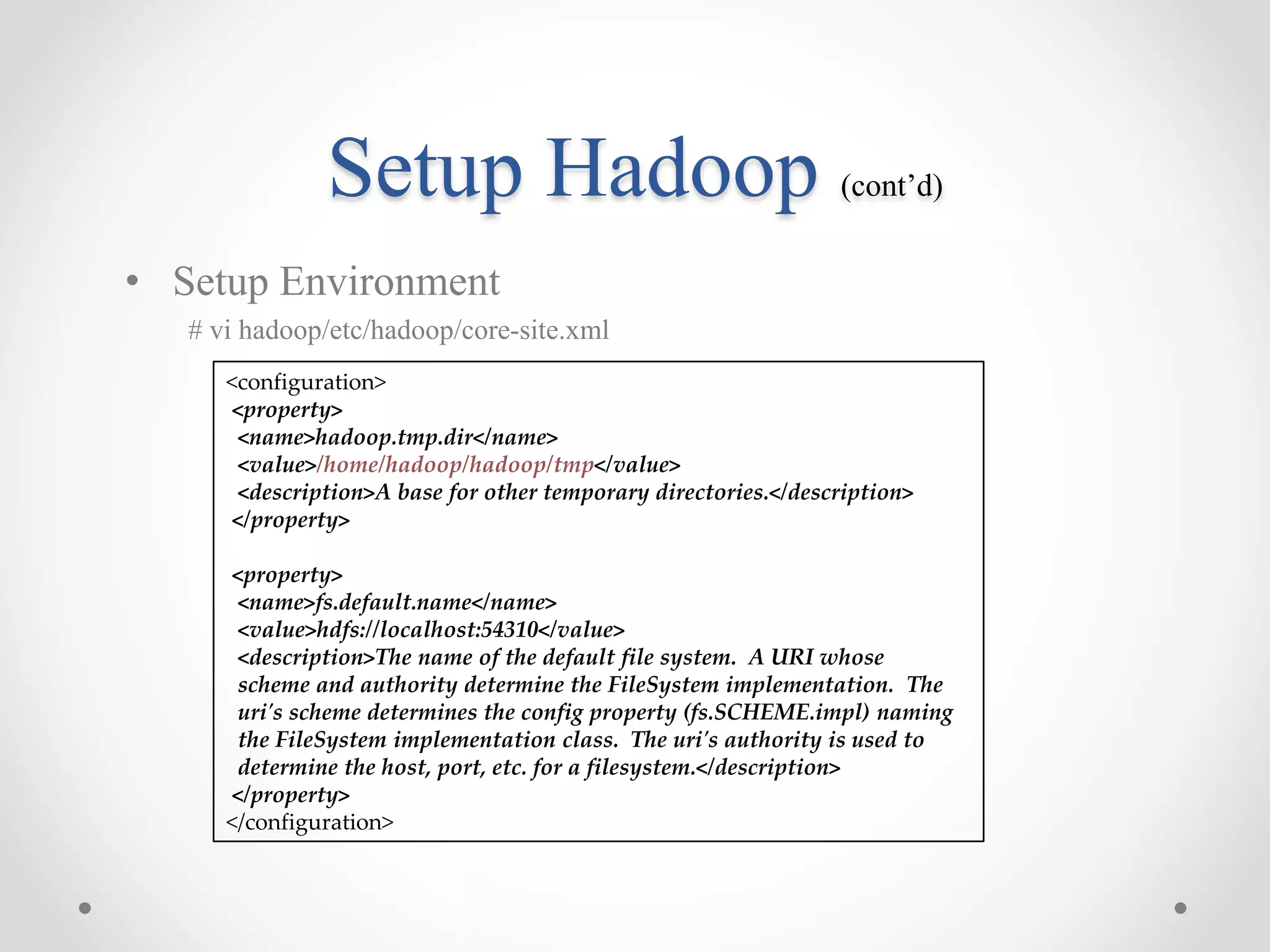 Setup Hadoop (cont’d)
• Setup Environment
# vi hadoop/etc/hadoop/core-site.xml
<configuration>
<property>
<name>hadoop.tmp.dir</name>
<value>/home/hadoop/hadoop/tmp</value>
<description>A base for other temporary directories.</description>
</property>
<property>
<name>fs.default.name</name>
<value>hdfs://localhost:54310</value>
<description>The name of the default file system. A URI whose
scheme and authority determine the FileSystem implementation. The
uri's scheme determines the config property (fs.SCHEME.impl) naming
the FileSystem implementation class. The uri's authority is used to
determine the host, port, etc. for a filesystem.</description>
</property>
</configuration>
 