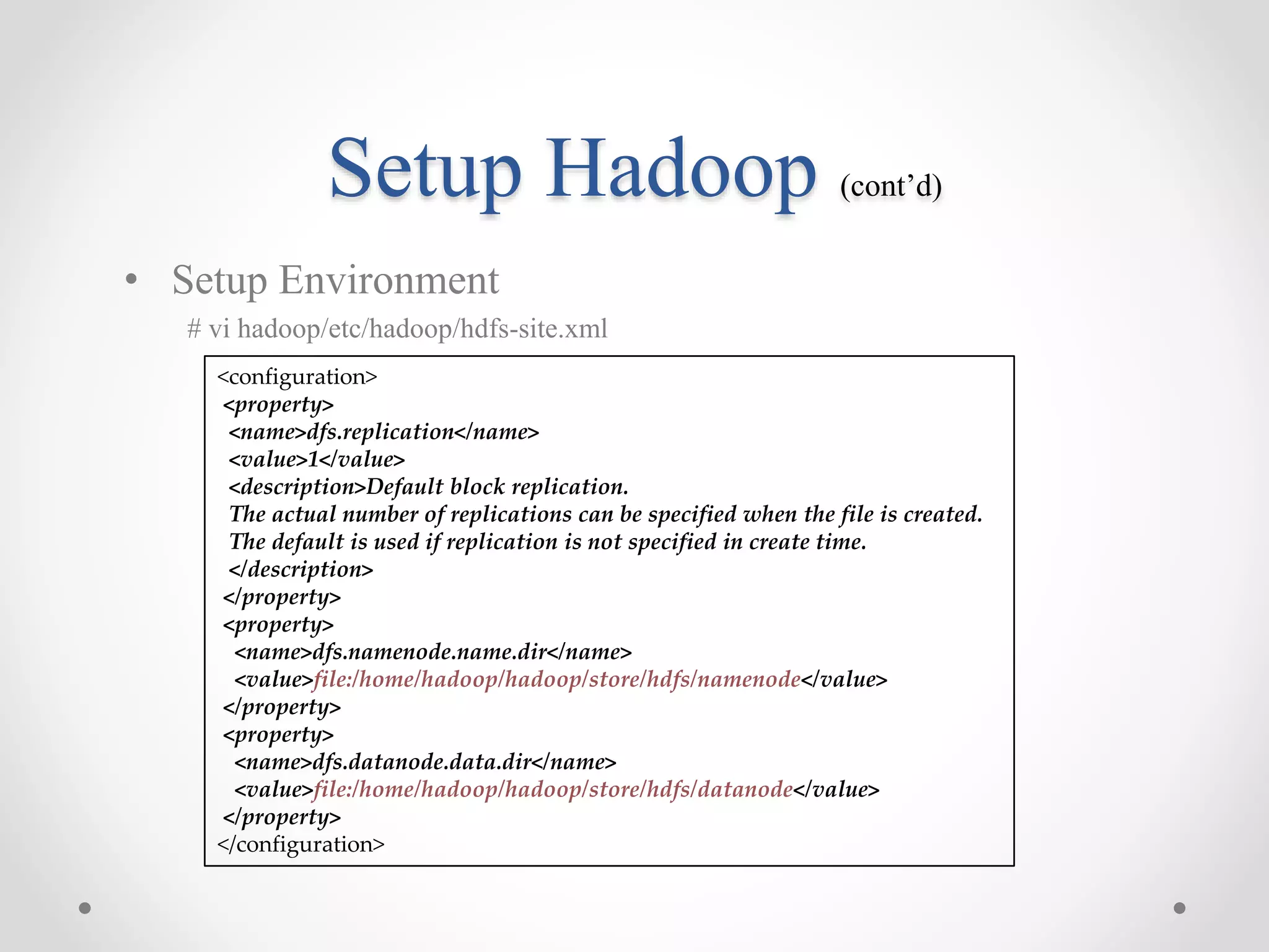 Setup Hadoop (cont’d)
• Setup Environment
# vi hadoop/etc/hadoop/hdfs-site.xml
<configuration>
<property>
<name>dfs.replication</name>
<value>1</value>
<description>Default block replication.
The actual number of replications can be specified when the file is created.
The default is used if replication is not specified in create time.
</description>
</property>
<property>
<name>dfs.namenode.name.dir</name>
<value>file:/home/hadoop/hadoop/store/hdfs/namenode</value>
</property>
<property>
<name>dfs.datanode.data.dir</name>
<value>file:/home/hadoop/hadoop/store/hdfs/datanode</value>
</property>
</configuration>
 