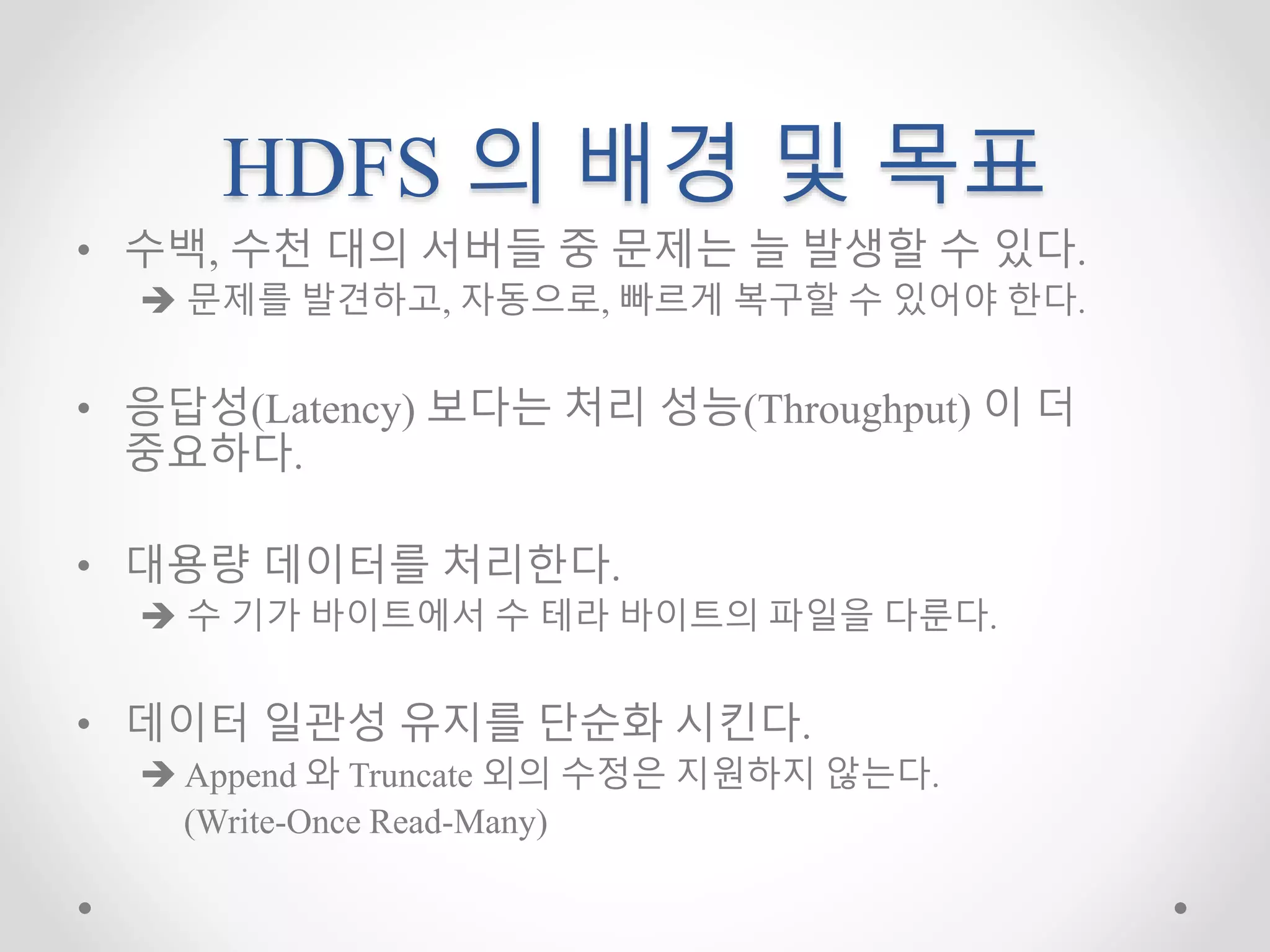 HDFS 의 배경 및 목표
• 수백, 수천 대의 서버들 중 문제는 늘 발생할 수 있다.
 문제를 발견하고, 자동으로, 빠르게 복구할 수 있어야 한다.
• 응답성(Latency) 보다는 처리 성능(Throughput) 이 더
중요하다.
• 대용량 데이터를 처리한다.
 수 기가 바이트에서 수 테라 바이트의 파일을 다룬다.
• 데이터 일관성 유지를 단순화 시킨다.
 Append 와 Truncate 외의 수정은 지원하지 않는다.
(Write-Once Read-Many)
 