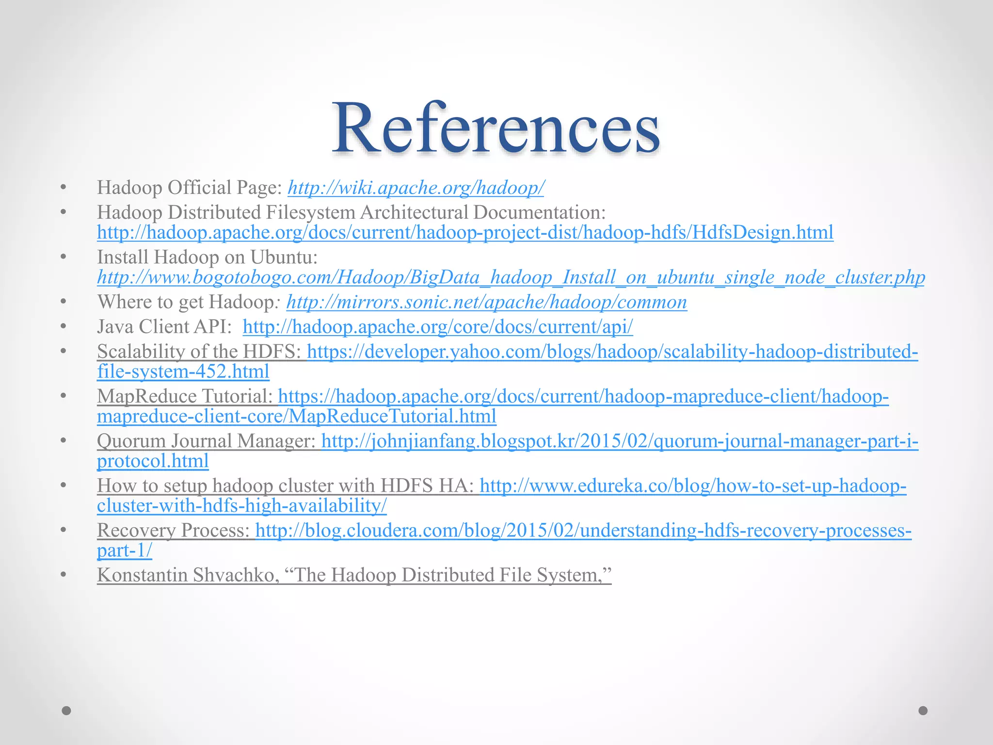 References
• Hadoop Official Page: http://wiki.apache.org/hadoop/
• Hadoop Distributed Filesystem Architectural Documentation:
http://hadoop.apache.org/docs/current/hadoop-project-dist/hadoop-hdfs/HdfsDesign.html
• Install Hadoop on Ubuntu:
http://www.bogotobogo.com/Hadoop/BigData_hadoop_Install_on_ubuntu_single_node_cluster.php
• Where to get Hadoop: http://mirrors.sonic.net/apache/hadoop/common
• Java Client API: http://hadoop.apache.org/core/docs/current/api/
• Scalability of the HDFS: https://developer.yahoo.com/blogs/hadoop/scalability-hadoop-distributed-
file-system-452.html
• MapReduce Tutorial: https://hadoop.apache.org/docs/current/hadoop-mapreduce-client/hadoop-
mapreduce-client-core/MapReduceTutorial.html
• Quorum Journal Manager: http://johnjianfang.blogspot.kr/2015/02/quorum-journal-manager-part-i-
protocol.html
• How to setup hadoop cluster with HDFS HA: http://www.edureka.co/blog/how-to-set-up-hadoop-
cluster-with-hdfs-high-availability/
• Recovery Process: http://blog.cloudera.com/blog/2015/02/understanding-hdfs-recovery-processes-
part-1/
• Konstantin Shvachko, “The Hadoop Distributed File System,”
 