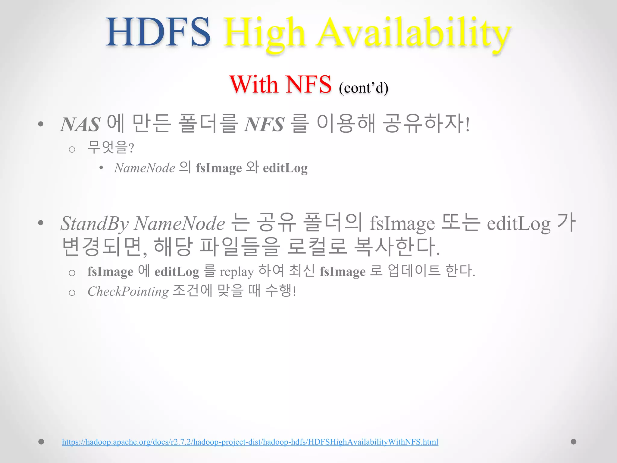 HDFS High Availability
With NFS (cont’d)
• NAS 에 만든 폴더를 NFS 를 이용해 공유하자!
o 무엇을?
• NameNode 의 fsImage 와 editLog
• StandBy NameNode 는 공유 폴더의 fsImage 또는 editLog 가
변경되면, 해당 파일들을 로컬로 복사한다.
o fsImage 에 editLog 를 replay 하여 최신 fsImage 로 업데이트 한다.
o CheckPointing 조건에 맞을 때 수행!
https://hadoop.apache.org/docs/r2.7.2/hadoop-project-dist/hadoop-hdfs/HDFSHighAvailabilityWithNFS.html
 
