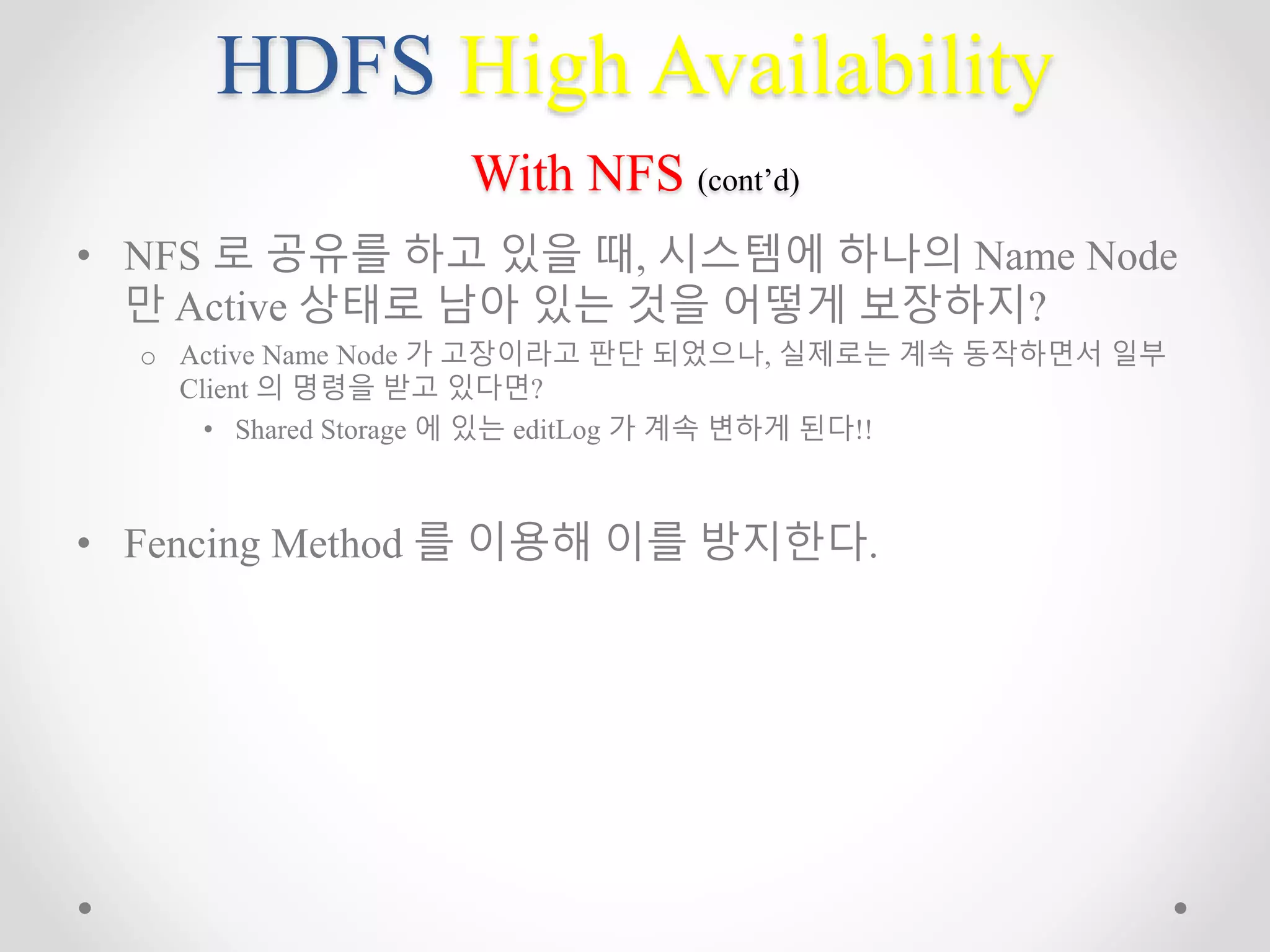 HDFS High Availability
With NFS (cont’d)
• NFS 로 공유를 하고 있을 때, 시스템에 하나의 Name Node
만 Active 상태로 남아 있는 것을 어떻게 보장하지?
o Active Name Node 가 고장이라고 판단 되었으나, 실제로는 계속 동작하면서 일부
Client 의 명령을 받고 있다면?
• Shared Storage 에 있는 editLog 가 계속 변하게 된다!!
• Fencing Method 를 이용해 이를 방지한다.
 