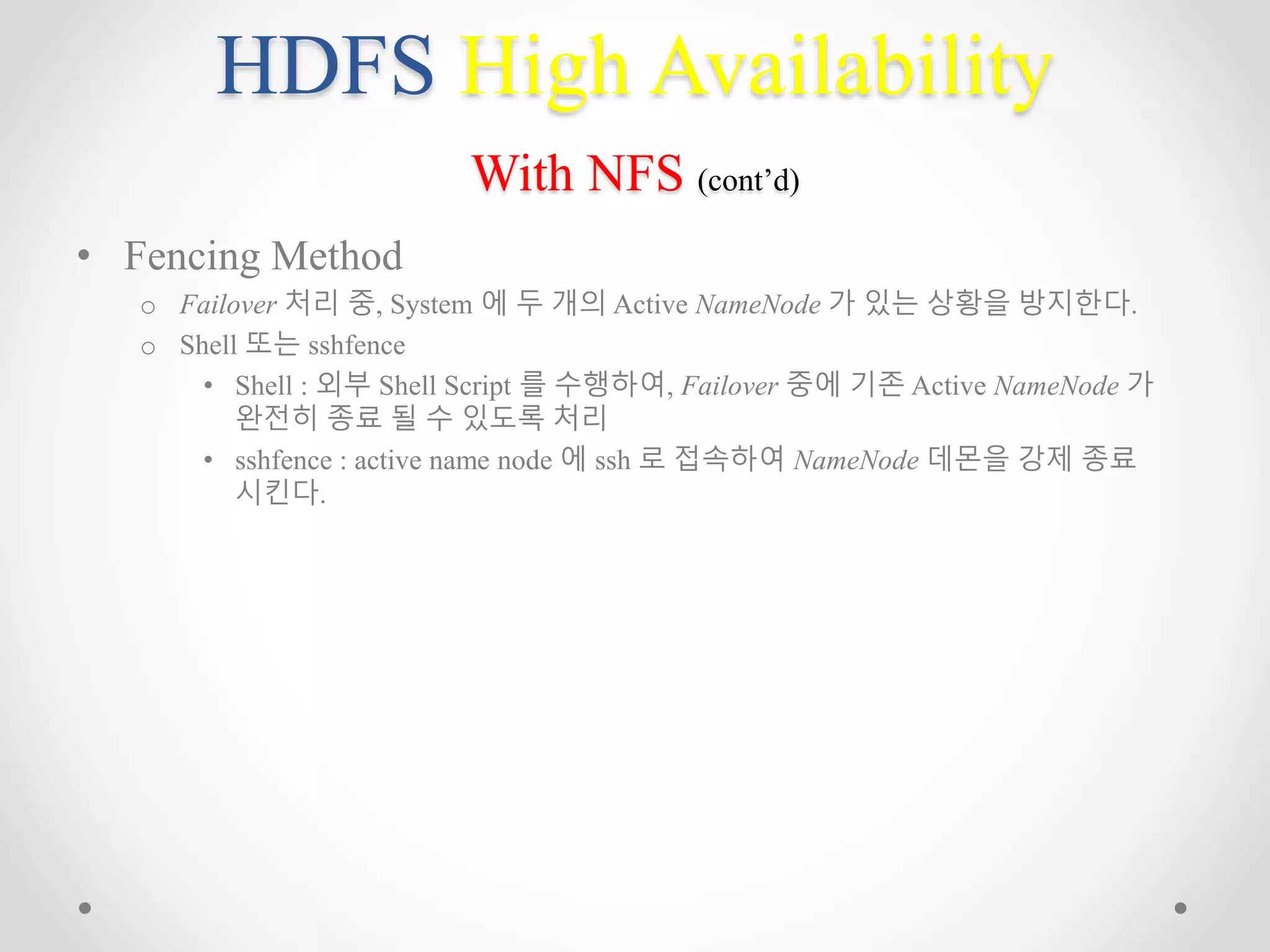 HDFS High Availability
With NFS (cont’d)
• Fencing Method
o Failover 처리 중, System 에 두 개의 Active NameNode 가 있는 상황을 방지한다.
o Shell 또는 sshfence
• Shell : 외부 Shell Script 를 수행하여, Failover 중에 기존 Active NameNode 가
완전히 종료 될 수 있도록 처리
• sshfence : active name node 에 ssh 로 접속하여 NameNode 데몬을 강제 종료
시킨다.
 