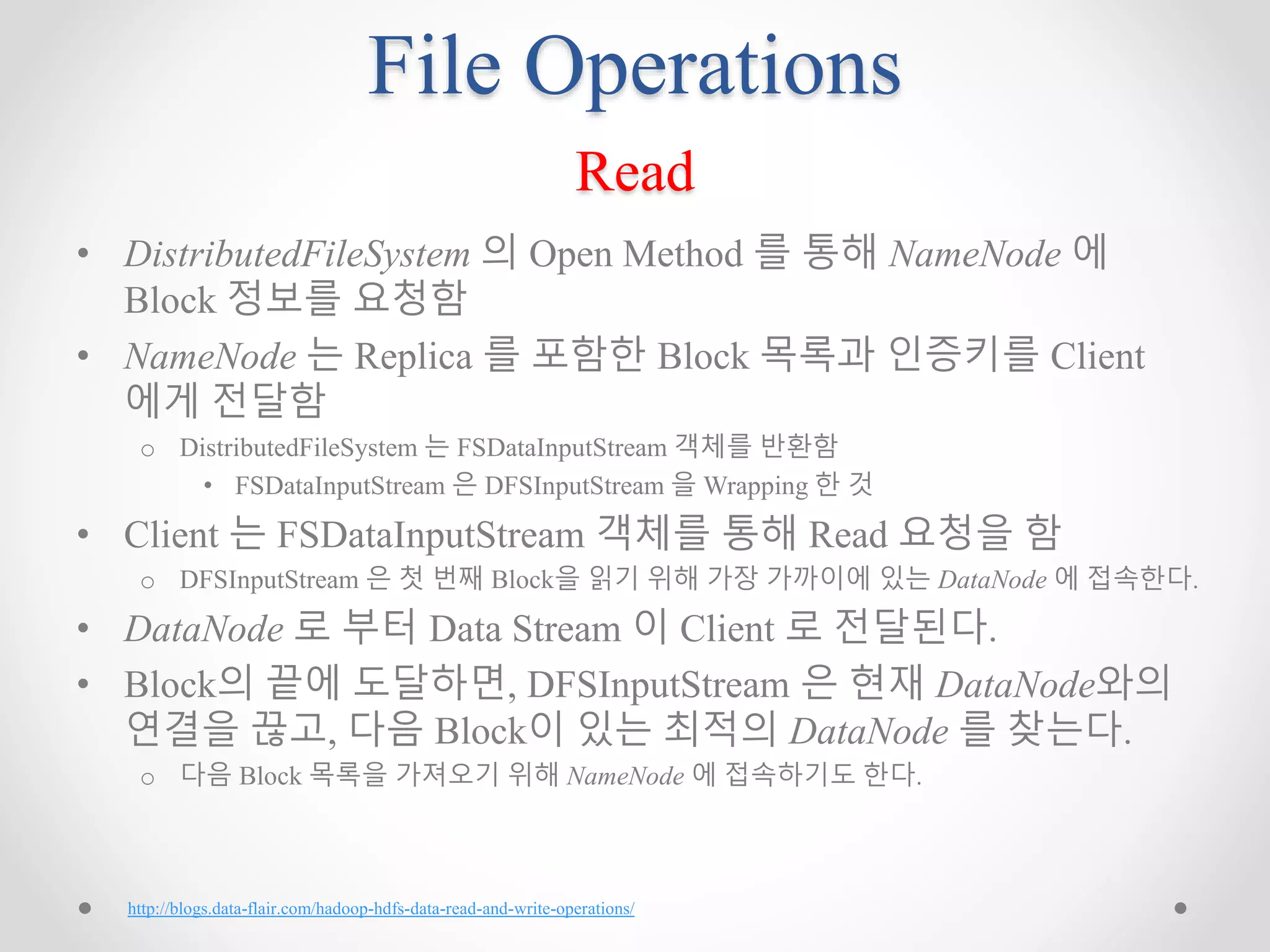File Operations
Read
• DistributedFileSystem 의 Open Method 를 통해 NameNode 에
Block 정보를 요청함
• NameNode 는 Replica 를 포함한 Block 목록과 인증키를 Client
에게 전달함
o DistributedFileSystem 는 FSDataInputStream 객체를 반환함
• FSDataInputStream 은 DFSInputStream 을 Wrapping 한 것
• Client 는 FSDataInputStream 객체를 통해 Read 요청을 함
o DFSInputStream 은 첫 번째 Block을 읽기 위해 가장 가까이에 있는 DataNode 에 접속한다.
• DataNode 로 부터 Data Stream 이 Client 로 전달된다.
• Block의 끝에 도달하면, DFSInputStream 은 현재 DataNode와의
연결을 끊고, 다음 Block이 있는 최적의 DataNode 를 찾는다.
o 다음 Block 목록을 가져오기 위해 NameNode 에 접속하기도 한다.
http://blogs.data-flair.com/hadoop-hdfs-data-read-and-write-operations/
 