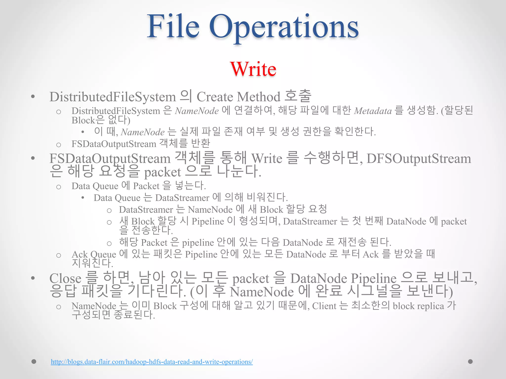 File Operations
Write
• DistributedFileSystem 의 Create Method 호출
o DistributedFileSystem 은 NameNode 에 연결하여, 해당 파일에 대한 Metadata 를 생성함. (할당된
Block은 없다)
• 이 때, NameNode 는 실제 파일 존재 여부 및 생성 권한을 확인한다.
o FSDataOutputStream 객체를 반환
• FSDataOutputStream 객체를 통해 Write 를 수행하면, DFSOutputStream
은 해당 요청을 packet 으로 나눈다.
o Data Queue 에 Packet 을 넣는다.
• Data Queue 는 DataStreamer 에 의해 비워진다.
o DataStreamer 는 NameNode 에 새 Block 할당 요청
o 새 Block 할당 시 Pipeline 이 형성되며, DataStreamer 는 첫 번째 DataNode 에 packet
을 전송한다.
o 해당 Packet 은 pipeline 안에 있는 다음 DataNode 로 재전송 된다.
o Ack Queue 에 있는 패킷은 Pipeline 안에 있는 모든 DataNode 로 부터 Ack 를 받았을 때
지워진다.
• Close 를 하면, 남아 있는 모든 packet 을 DataNode Pipeline 으로 보내고,
응답 패킷을 기다린다. (이 후 NameNode 에 완료 시그널을 보낸다)
o NameNode 는 이미 Block 구성에 대해 알고 있기 때문에, Client 는 최소한의 block replica 가
구성되면 종료된다.
http://blogs.data-flair.com/hadoop-hdfs-data-read-and-write-operations/
 