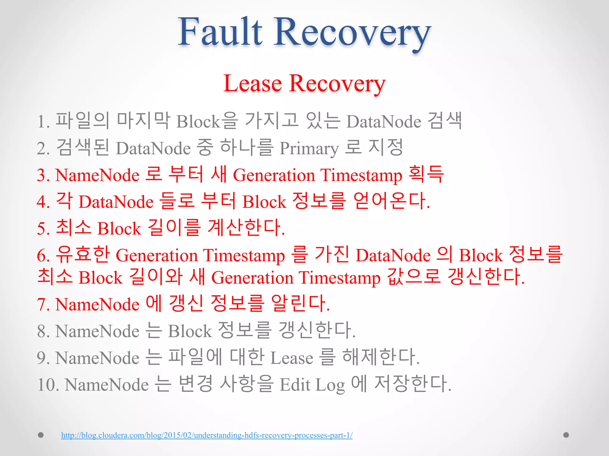 Fault Recovery
Lease Recovery
1. 파일의 마지막 Block을 가지고 있는 DataNode 검색
2. 검색된 DataNode 중 하나를 Primary 로 지정
3. NameNode 로 부터 새 Generation Timestamp 획득
4. 각 DataNode 들로 부터 Block 정보를 얻어온다.
5. 최소 Block 길이를 계산한다.
6. 유효한 Generation Timestamp 를 가진 DataNode 의 Block 정보를
최소 Block 길이와 새 Generation Timestamp 값으로 갱신한다.
7. NameNode 에 갱신 정보를 알린다.
8. NameNode 는 Block 정보를 갱신한다.
9. NameNode 는 파일에 대한 Lease 를 해제한다.
10. NameNode 는 변경 사항을 Edit Log 에 저장한다.
http://blog.cloudera.com/blog/2015/02/understanding-hdfs-recovery-processes-part-1/
 