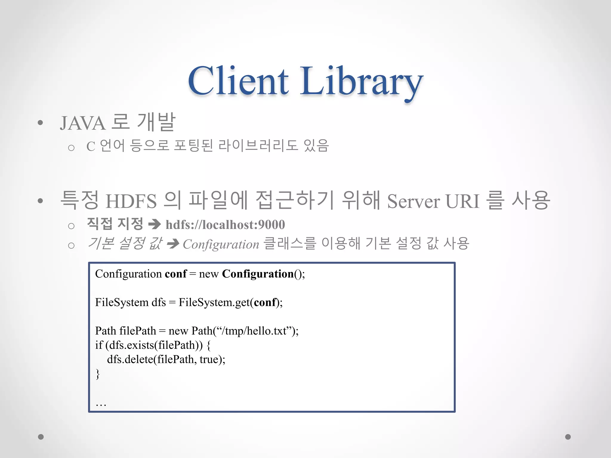 Client Library
• JAVA 로 개발
o C 언어 등으로 포팅된 라이브러리도 있음
• 특정 HDFS 의 파일에 접근하기 위해 Server URI 를 사용
o 직접 지정  hdfs://localhost:9000
o 기본 설정 값  Configuration 클래스를 이용해 기본 설정 값 사용
Configuration conf = new Configuration();
FileSystem dfs = FileSystem.get(conf);
Path filePath = new Path(“/tmp/hello.txt”);
if (dfs.exists(filePath)) {
dfs.delete(filePath, true);
}
…
 