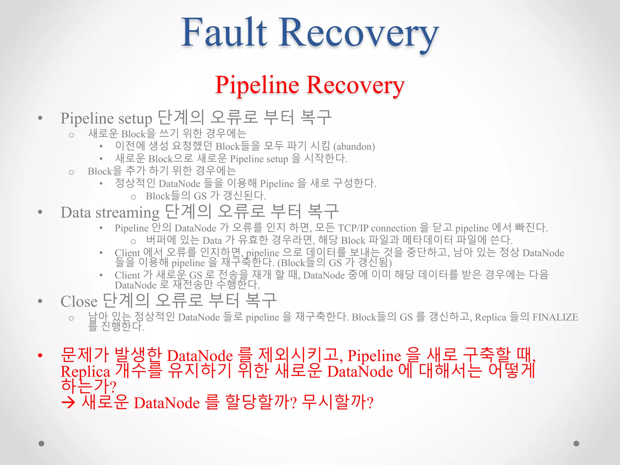 Fault Recovery
Pipeline Recovery
• Pipeline setup 단계의 오류로 부터 복구
o 새로운 Block을 쓰기 위한 경우에는
• 이전에 생성 요청했던 Block들을 모두 파기 시킴 (abandon)
• 새로운 Block으로 새로운 Pipeline setup 을 시작한다.
o Block을 추가 하기 위한 경우에는
• 정상적인 DataNode 들을 이용해 Pipeline 을 새로 구성한다.
o Block들의 GS 가 갱신된다.
• Data streaming 단계의 오류로 부터 복구
• Pipeline 안의 DataNode 가 오류를 인지 하면, 모든 TCP/IP connection 을 닫고 pipeline 에서 빠진다.
o 버퍼에 있는 Data 가 유효한 경우라면, 해당 Block 파일과 메타데이터 파일에 쓴다.
• Client 에서 오류를 인지하면, pipeline 으로 데이터를 보내는 것을 중단하고, 남아 있는 정상 DataNode
들을 이용해 pipeline 을 재구축한다. (Block들의 GS 가 갱신됨)
• Client 가 새로운 GS 로 전송을 재개 할 때, DataNode 중에 이미 해당 데이터를 받은 경우에는 다음
DataNode 로 재전송만 수행한다.
• Close 단계의 오류로 부터 복구
o 남아 있는 정상적인 DataNode 들로 pipeline 을 재구축한다. Block들의 GS 를 갱신하고, Replica 들의 FINALIZE
를 진행한다.
• 문제가 발생한 DataNode 를 제외시키고, Pipeline 을 새로 구축할 때,
Replica 개수를 유지하기 위한 새로운 DataNode 에 대해서는 어떻게
하는가?
 새로운 DataNode 를 할당할까? 무시할까?
 