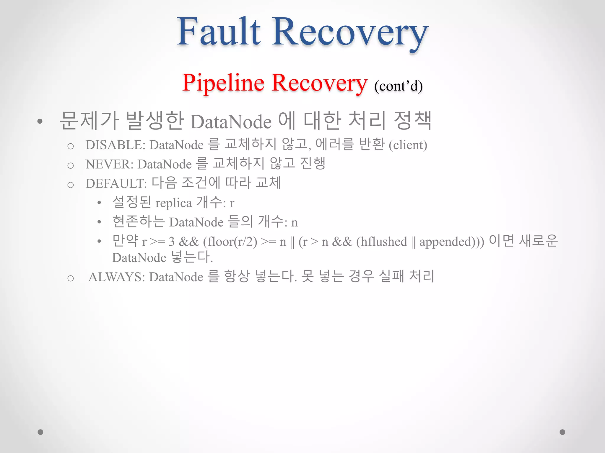 Fault Recovery
Pipeline Recovery (cont’d)
• 문제가 발생한 DataNode 에 대한 처리 정책
o DISABLE: DataNode 를 교체하지 않고, 에러를 반환 (client)
o NEVER: DataNode 를 교체하지 않고 진행
o DEFAULT: 다음 조건에 따라 교체
• 설정된 replica 개수: r
• 현존하는 DataNode 들의 개수: n
• 만약 r >= 3 && (floor(r/2) >= n || (r > n && (hflushed || appended))) 이면 새로운
DataNode 넣는다.
o ALWAYS: DataNode 를 항상 넣는다. 못 넣는 경우 실패 처리
 