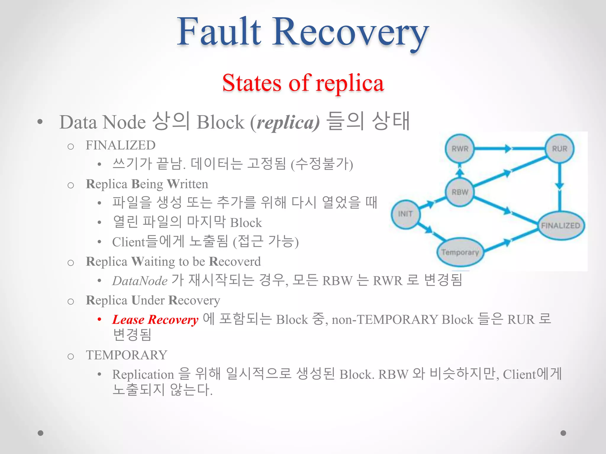 Fault Recovery
States of replica
• Data Node 상의 Block (replica) 들의 상태
o FINALIZED
• 쓰기가 끝남. 데이터는 고정됨 (수정불가)
o Replica Being Written
• 파일을 생성 또는 추가를 위해 다시 열었을 때
• 열린 파일의 마지막 Block
• Client들에게 노출됨 (접근 가능)
o Replica Waiting to be Recoverd
• DataNode 가 재시작되는 경우, 모든 RBW 는 RWR 로 변경됨
o Replica Under Recovery
• Lease Recovery 에 포함되는 Block 중, non-TEMPORARY Block 들은 RUR 로
변경됨
o TEMPORARY
• Replication 을 위해 일시적으로 생성된 Block. RBW 와 비슷하지만, Client에게
노출되지 않는다.
 