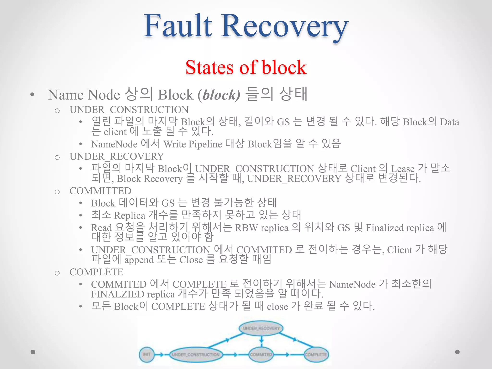 Fault Recovery
States of block
• Name Node 상의 Block (block) 들의 상태
o UNDER_CONSTRUCTION
• 열린 파일의 마지막 Block의 상태, 길이와 GS 는 변경 될 수 있다. 해당 Block의 Data
는 client 에 노출 될 수 있다.
• NameNode 에서 Write Pipeline 대상 Block임을 알 수 있음
o UNDER_RECOVERY
• 파일의 마지막 Block이 UNDER_CONSTRUCTION 상태로 Client 의 Lease 가 말소
되면, Block Recovery 를 시작할 때, UNDER_RECOVERY 상태로 변경된다.
o COMMITTED
• Block 데이터와 GS 는 변경 불가능한 상태
• 최소 Replica 개수를 만족하지 못하고 있는 상태
• Read 요청을 처리하기 위해서는 RBW replica 의 위치와 GS 및 Finalized replica 에
대한 정보를 알고 있어야 함
• UNDER_CONSTRUCTION 에서 COMMITED 로 전이하는 경우는, Client 가 해당
파일에 append 또는 Close 를 요청할 때임
o COMPLETE
• COMMITED 에서 COMPLETE 로 전이하기 위해서는 NameNode 가 최소한의
FINALZIED replica 개수가 만족 되었음을 알 때이다.
• 모든 Block이 COMPLETE 상태가 될 때 close 가 완료 될 수 있다.
 