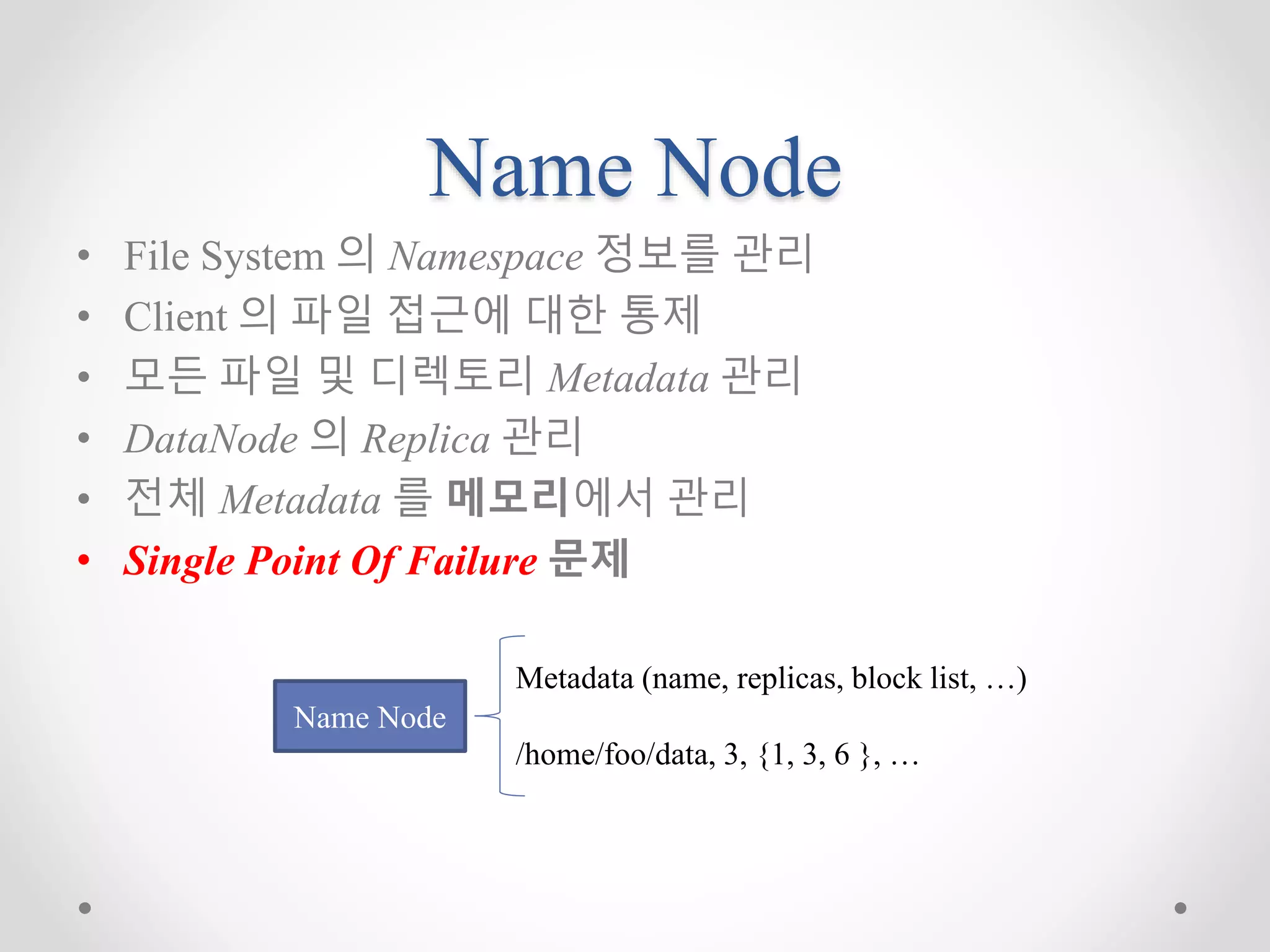 Name Node
• File System 의 Namespace 정보를 관리
• Client 의 파일 접근에 대한 통제
• 모든 파일 및 디렉토리 Metadata 관리
• DataNode 의 Replica 관리
• 전체 Metadata 를 메모리에서 관리
• Single Point Of Failure 문제
Name Node
Metadata (name, replicas, block list, …)
/home/foo/data, 3, {1, 3, 6 }, …
 