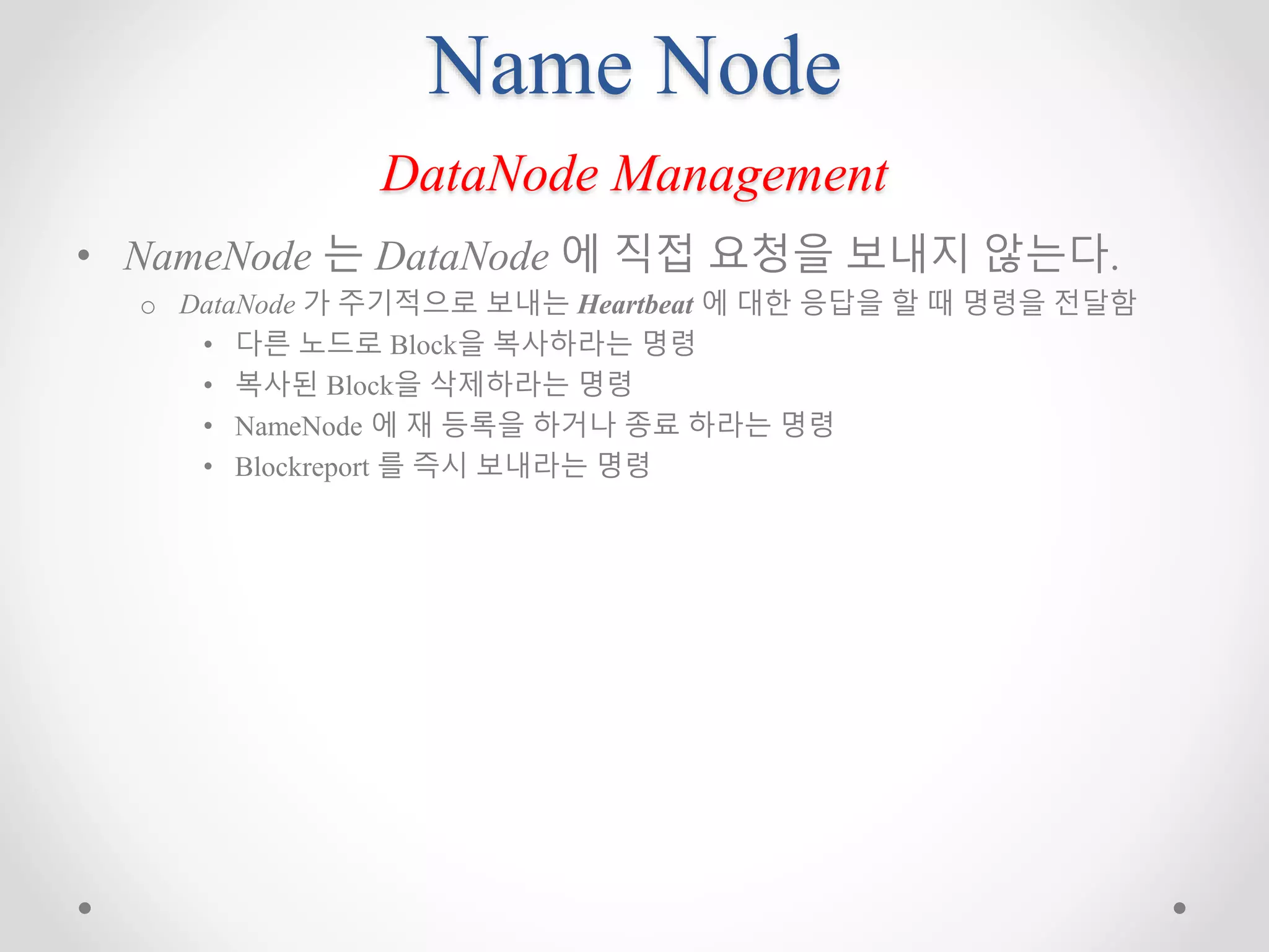 Name Node
DataNode Management
• NameNode 는 DataNode 에 직접 요청을 보내지 않는다.
o DataNode 가 주기적으로 보내는 Heartbeat 에 대한 응답을 할 때 명령을 전달함
• 다른 노드로 Block을 복사하라는 명령
• 복사된 Block을 삭제하라는 명령
• NameNode 에 재 등록을 하거나 종료 하라는 명령
• Blockreport 를 즉시 보내라는 명령
 