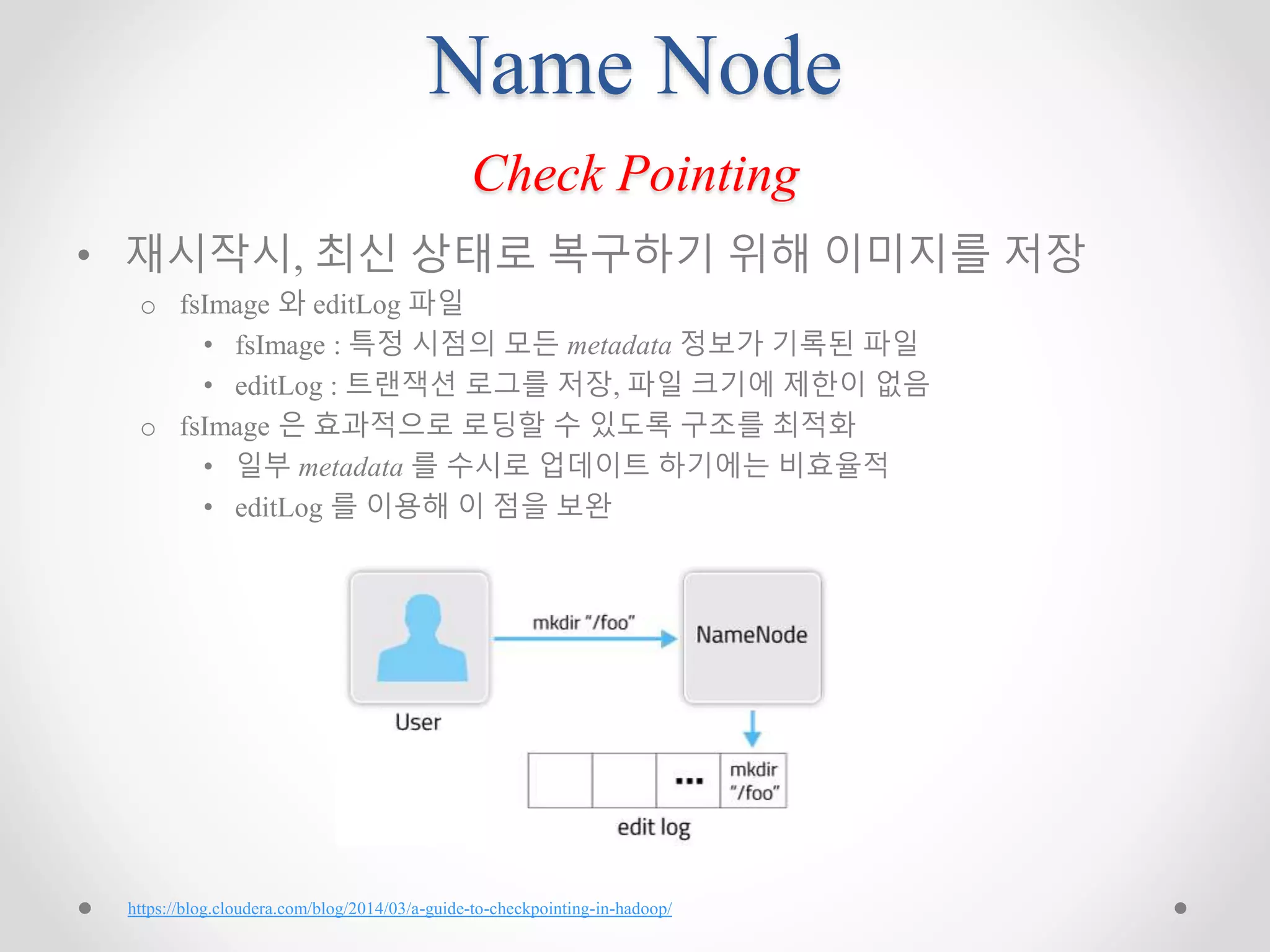 Name Node
Check Pointing
• 재시작시, 최신 상태로 복구하기 위해 이미지를 저장
o fsImage 와 editLog 파일
• fsImage : 특정 시점의 모든 metadata 정보가 기록된 파일
• editLog : 트랜잭션 로그를 저장, 파일 크기에 제한이 없음
o fsImage 은 효과적으로 로딩할 수 있도록 구조를 최적화
• 일부 metadata 를 수시로 업데이트 하기에는 비효율적
• editLog 를 이용해 이 점을 보완
https://blog.cloudera.com/blog/2014/03/a-guide-to-checkpointing-in-hadoop/
 