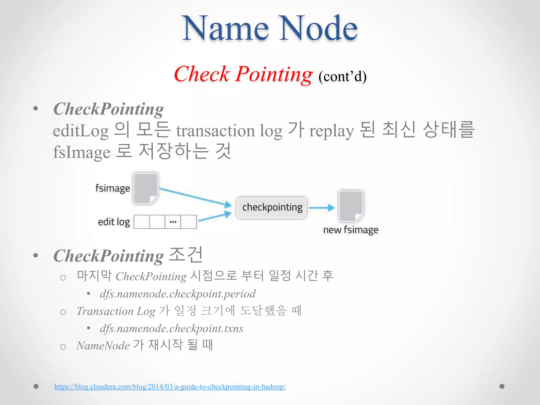 Name Node
Check Pointing (cont’d)
• CheckPointing
editLog 의 모든 transaction log 가 replay 된 최신 상태를
fsImage 로 저장하는 것
• CheckPointing 조건
o 마지막 CheckPointing 시점으로 부터 일정 시간 후
• dfs.namenode.checkpoint.period
o Transaction Log 가 일정 크기에 도달했을 때
• dfs.namenode.checkpoint.txns
o NameNode 가 재시작 될 때
https://blog.cloudera.com/blog/2014/03/a-guide-to-checkpointing-in-hadoop/
 