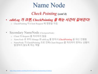 Name Node
Check Pointing (cont’d)
• editLog 가 크면, CheckPointing 을 하는 시간이 길어진다!
o CheckPointing 이 Client Request 에 영향을 끼침
• Secondary NameNode (CheckpointNode)
o Client 의 Request 를 처리하지 않음
o NameNode 로 부터 fsImage 와 editLog 를 받아서 CheckPointing 을 대신 진행함
o NameNode 가 CheckPointing 으로 인해 Client Request 를 처리하지 못하는 상황이
발생하지 않도록 하는 역할
https://blog.cloudera.com/blog/2014/03/a-guide-to-checkpointing-in-hadoop/
 