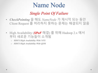 Name Node
Single Point Of Failure
• CheckPointing 을 해도 NameNode 가 재시작 되는 동안
Client Request 를 처리하지 못하는 문제는 해결되지 않음
• High Availability (SPoF 해결) 를 위해 Hadoop 2.x 에서
부터 새로운 기능들이 소개됨
o HDFS High-Availability With NFS
o HDFS High-Availability With QJM
 