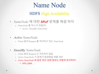 Name Node
HDFS High Availability
• NameNode 에 대한 SPoF 문제를 해결 하자
o NameNode 를 하나 더 만들자!
• Active / StandBy NameNode
• Active NameNode
o Client 들의 Request 를 처리하고 있는 NameNode
• StandBy NameNode
o Client 들의 Request 는 처리하지 않음
o Active NameNode 가 문제가 발생했을 때를 대비
o Active NameNode 와 같은 최신 상태 정보는 어떻게 유지하지?
• NFS, QJM, …
 