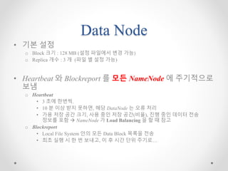 Data Node
• 기본 설정
o Block 크기 : 128 MB (설정 파일에서 변경 가능)
o Replica 개수 : 3 개 (파일 별 설정 가능)
• Heartbeat 와 Blockreport 를 모든 NameNode 에 주기적으로
보냄
o Heartbeat
• 3 초에 한번씩.
• 10 분 이상 받지 못하면, 해당 DataNode 는 오류 처리
• 가용 저장 공간 크기, 사용 중인 저장 공간(비율), 진행 중인 데이터 전송
정보를 포함  NameNode 가 Load Balancing 을 할 때 참고
o Blockreport
• Local File System 안의 모든 Data Block 목록을 전송
• 최초 실행 시 한 번 보내고, 이 후 시간 단위 주기로…
 