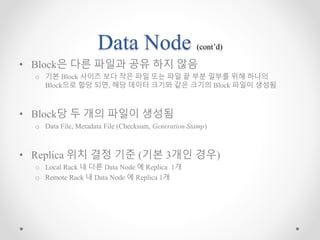 Data Node (cont’d)
• Block은 다른 파일과 공유 하지 않음
o 기본 Block 사이즈 보다 작은 파일 또는 파일 끝 부분 일부를 위해 하나의
Block으로 할당 되면, 해당 데이터 크기와 같은 크기의 Block 파일이 생성됨
• Block당 두 개의 파일이 생성됨
o Data File, Metadata File (Checksum, Generation Stamp)
• Replica 위치 결정 기준 (기본 3개인 경우)
o Local Rack 내 다른 Data Node 에 Replica 1개
o Remote Rack 내 Data Node 에 Replica 1개
 