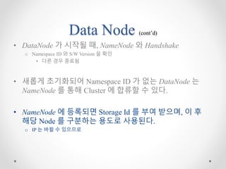 Data Node (cont’d)
• DataNode 가 시작될 때, NameNode 와 Handshake
o Namespace ID 와 S/W Version 을 확인
• 다른 경우 종료됨
• 새롭게 초기화되어 Namespace ID 가 없는 DataNode 는
NameNode 를 통해 Cluster 에 합류할 수 있다.
• NameNode 에 등록되면 Storage Id 를 부여 받으며, 이 후
해당 Node 를 구분하는 용도로 사용된다.
o IP 는 바뀔 수 있으므로
 