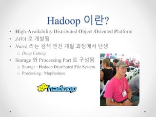 Hadoop 이란?
• High-Availability Distributed Object-Oriented Platform
• JAVA 로 개발됨
• Nutch 라는 검색 엔진 개발 과정에서 탄생
o Doug Cutting
• Storage 와 Processing Part 로 구성됨
o Storage : Hadoop Distributed File System
o Processing : MapReduce
 