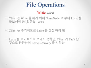 File Operations
Write (cont’d)
• Client 는 Write 를 하기 위해 NameNode 로 부터 Lease 를
확보해야 함 (일종의 Lock)
• Client 는 주기적으로 Lease 를 갱신 해야 함
• Lease 를 주기적으로 보내지 못하면, Client 가 Fault 난
것으로 판단하여 Lease Recovery 를 시작함
 
