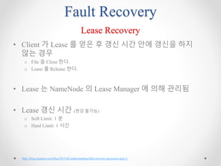 Fault Recovery
Lease Recovery
• Client 가 Lease 를 얻은 후 갱신 시간 안에 갱신을 하지
않는 경우
o File 을 Close 한다.
o Lease 를 Release 한다.
• Lease 는 NameNode 의 Lease Manager 에 의해 관리됨
• Lease 갱신 시간 (변경 불가능)
o Soft Limit: 1 분
o Hard Limit: 1 시간
http://blog.cloudera.com/blog/2015/02/understanding-hdfs-recovery-processes-part-1/
 