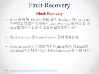 Fault Recovery
Block Recovery
• Write 를 할 때, Pipeline 안의 모든 DataNode 에 block data
가 전달되지 않은 상태에서 Lease Recovery 를 해야 할 때,
Data 의 길이가 같을 수 있도록 보장해주는 동작
• Block Recovery 는 Lease Recovery 중에 발생한다.
• Lease Recovery 는 파일의 마지막 Block에서, 그 Block이
COMPLETE 상태가 아닐 때 Block Recovery 를 수행 시킨다.
http://blog.cloudera.com/blog/2015/02/understanding-hdfs-recovery-processes-part-1/
 