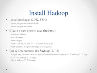 Install Hadoop
• Install packages (JDK, SSH)
# sudo apt-get install default-jdk
# sudo apt-get install ssh
• Create a new system user (hadoop)
# adduser hadoop
# su – hadoop
# ssh-keygen
# cat ~/.ssh/id_rsa.pub >> ~/.ssh/authorized_keys
# ssh localhost (Login without password query)
• Get & Decompress the hadoop (2.7.2)
# wget http://mirrors.sonic.net/apache/hadoop/common/hadoop-2.7.2/hadoop-2.7.2.tar.gz
# tar -zxf hadoop-2.7.2.tar.gz
# ln -s hadoop-2.7.2/ hadoop
 