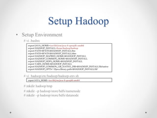 Setup Hadoop
• Setup Environment
# vi .bashrc
# vi hadoop/etc/hadoop/hadoop-env.sh
# mkdir hadoop/tmp
# mkdir –p hadoop/store/hdfs/namenode
# mkdir –p hadoop/store/hdfs/datanode
export JAVA_HOME=/usr/lib/jvm/java-8-openjdk-amd64
export HADOOP_INSTALL=/home/hadoop/hadoop
export PATH=$PATH:$HADOOP_INSTALL/bin
export PATH=$PATH:$HADOOP_INSTALL/sbin
export HADOOP_MAPRED_HOME=$HADOOP_INSTALL
export HADOOP_COMMON_HOME=$HADOOP_INSTALL
export HADOOP_HDFS_HOME=$HADOOP_INSTALL
export YARN_HOME=$HADOOP_INSTALL
export HADOOP_COMMON_LIB_NATIVE_DIR=$HADOOP_INSTALL/lib/native
export HADOOP_OPTS="-Djava.library.path=$HADOOP_INSTALL/lib"
export JAVA_HOME=/usr/lib/jvm/java-8-openjdk-amd64
 