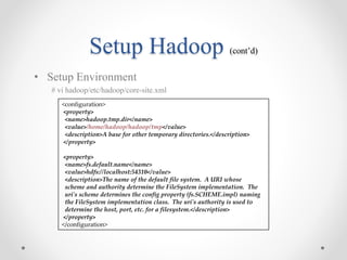 Setup Hadoop (cont’d)
• Setup Environment
# vi hadoop/etc/hadoop/core-site.xml
<configuration>
<property>
<name>hadoop.tmp.dir</name>
<value>/home/hadoop/hadoop/tmp</value>
<description>A base for other temporary directories.</description>
</property>
<property>
<name>fs.default.name</name>
<value>hdfs://localhost:54310</value>
<description>The name of the default file system. A URI whose
scheme and authority determine the FileSystem implementation. The
uri's scheme determines the config property (fs.SCHEME.impl) naming
the FileSystem implementation class. The uri's authority is used to
determine the host, port, etc. for a filesystem.</description>
</property>
</configuration>
 
