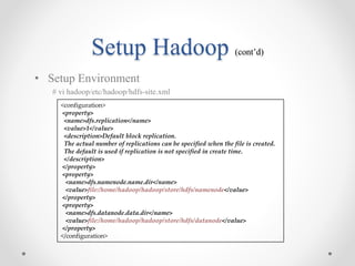 Setup Hadoop (cont’d)
• Setup Environment
# vi hadoop/etc/hadoop/hdfs-site.xml
<configuration>
<property>
<name>dfs.replication</name>
<value>1</value>
<description>Default block replication.
The actual number of replications can be specified when the file is created.
The default is used if replication is not specified in create time.
</description>
</property>
<property>
<name>dfs.namenode.name.dir</name>
<value>file:/home/hadoop/hadoop/store/hdfs/namenode</value>
</property>
<property>
<name>dfs.datanode.data.dir</name>
<value>file:/home/hadoop/hadoop/store/hdfs/datanode</value>
</property>
</configuration>
 