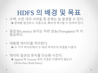 HDFS 의 배경 및 목표
• 수백, 수천 대의 서버들 중 문제는 늘 발생할 수 있다.
 문제를 발견하고, 자동으로, 빠르게 복구할 수 있어야 한다.
• 응답성(Latency) 보다는 처리 성능(Throughput) 이 더
중요하다.
• 대용량 데이터를 처리한다.
 수 기가 바이트에서 수 테라 바이트의 파일을 다룬다.
• 데이터 일관성 유지를 단순화 시킨다.
 Append 와 Truncate 외의 수정은 지원하지 않는다.
(Write-Once Read-Many)
 