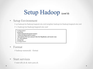 Setup Hadoop (cont’d)
• Setup Environment
# cp hadoop/etc/hadoop/mapred-site.xml.template hadoop/etc/hadoop/mapred-site.xml
# vi hadoop/etc/hadoop/mapred-site.xml
• Format
# hadoop namenode –format
• Start services
# start-dfs.sh & start-yarn.sh
<configuration>
<property>
<name>mapred.job.tracker</name>
<value>localhost:54311</value>
<description>The host and port that the MapReduce job tracker runs
at. </description>
</property>
</configuration>
 
