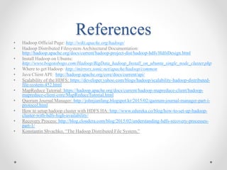 References
• Hadoop Official Page: http://wiki.apache.org/hadoop/
• Hadoop Distributed Filesystem Architectural Documentation:
http://hadoop.apache.org/docs/current/hadoop-project-dist/hadoop-hdfs/HdfsDesign.html
• Install Hadoop on Ubuntu:
http://www.bogotobogo.com/Hadoop/BigData_hadoop_Install_on_ubuntu_single_node_cluster.php
• Where to get Hadoop: http://mirrors.sonic.net/apache/hadoop/common
• Java Client API: http://hadoop.apache.org/core/docs/current/api/
• Scalability of the HDFS: https://developer.yahoo.com/blogs/hadoop/scalability-hadoop-distributed-
file-system-452.html
• MapReduce Tutorial: https://hadoop.apache.org/docs/current/hadoop-mapreduce-client/hadoop-
mapreduce-client-core/MapReduceTutorial.html
• Quorum Journal Manager: http://johnjianfang.blogspot.kr/2015/02/quorum-journal-manager-part-i-
protocol.html
• How to setup hadoop cluster with HDFS HA: http://www.edureka.co/blog/how-to-set-up-hadoop-
cluster-with-hdfs-high-availability/
• Recovery Process: http://blog.cloudera.com/blog/2015/02/understanding-hdfs-recovery-processes-
part-1/
• Konstantin Shvachko, “The Hadoop Distributed File System,”
 