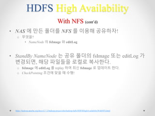 HDFS High Availability
With NFS (cont’d)
• NAS 에 만든 폴더를 NFS 를 이용해 공유하자!
o 무엇을?
• NameNode 의 fsImage 와 editLog
• StandBy NameNode 는 공유 폴더의 fsImage 또는 editLog 가
변경되면, 해당 파일들을 로컬로 복사한다.
o fsImage 에 editLog 를 replay 하여 최신 fsImage 로 업데이트 한다.
o CheckPointing 조건에 맞을 때 수행!
https://hadoop.apache.org/docs/r2.7.2/hadoop-project-dist/hadoop-hdfs/HDFSHighAvailabilityWithNFS.html
 