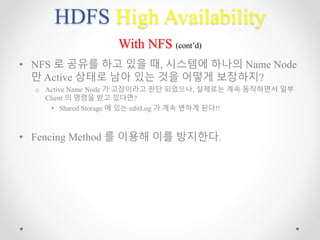 HDFS High Availability
With NFS (cont’d)
• NFS 로 공유를 하고 있을 때, 시스템에 하나의 Name Node
만 Active 상태로 남아 있는 것을 어떻게 보장하지?
o Active Name Node 가 고장이라고 판단 되었으나, 실제로는 계속 동작하면서 일부
Client 의 명령을 받고 있다면?
• Shared Storage 에 있는 editLog 가 계속 변하게 된다!!
• Fencing Method 를 이용해 이를 방지한다.
 