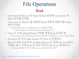 File Operations
Read
• DistributedFileSystem 의 Open Method 를 통해 NameNode 에
Block 정보를 요청함
• NameNode 는 Replica 를 포함한 Block 목록과 인증키를 Client
에게 전달함
o DistributedFileSystem 는 FSDataInputStream 객체를 반환함
• FSDataInputStream 은 DFSInputStream 을 Wrapping 한 것
• Client 는 FSDataInputStream 객체를 통해 Read 요청을 함
o DFSInputStream 은 첫 번째 Block을 읽기 위해 가장 가까이에 있는 DataNode 에 접속한다.
• DataNode 로 부터 Data Stream 이 Client 로 전달된다.
• Block의 끝에 도달하면, DFSInputStream 은 현재 DataNode와의
연결을 끊고, 다음 Block이 있는 최적의 DataNode 를 찾는다.
o 다음 Block 목록을 가져오기 위해 NameNode 에 접속하기도 한다.
http://blogs.data-flair.com/hadoop-hdfs-data-read-and-write-operations/
 