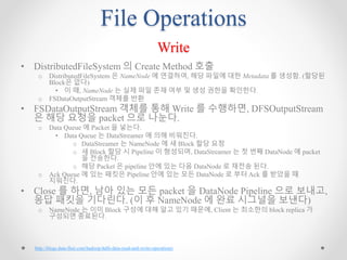 File Operations
Write
• DistributedFileSystem 의 Create Method 호출
o DistributedFileSystem 은 NameNode 에 연결하여, 해당 파일에 대한 Metadata 를 생성함. (할당된
Block은 없다)
• 이 때, NameNode 는 실제 파일 존재 여부 및 생성 권한을 확인한다.
o FSDataOutputStream 객체를 반환
• FSDataOutputStream 객체를 통해 Write 를 수행하면, DFSOutputStream
은 해당 요청을 packet 으로 나눈다.
o Data Queue 에 Packet 을 넣는다.
• Data Queue 는 DataStreamer 에 의해 비워진다.
o DataStreamer 는 NameNode 에 새 Block 할당 요청
o 새 Block 할당 시 Pipeline 이 형성되며, DataStreamer 는 첫 번째 DataNode 에 packet
을 전송한다.
o 해당 Packet 은 pipeline 안에 있는 다음 DataNode 로 재전송 된다.
o Ack Queue 에 있는 패킷은 Pipeline 안에 있는 모든 DataNode 로 부터 Ack 를 받았을 때
지워진다.
• Close 를 하면, 남아 있는 모든 packet 을 DataNode Pipeline 으로 보내고,
응답 패킷을 기다린다. (이 후 NameNode 에 완료 시그널을 보낸다)
o NameNode 는 이미 Block 구성에 대해 알고 있기 때문에, Client 는 최소한의 block replica 가
구성되면 종료된다.
http://blogs.data-flair.com/hadoop-hdfs-data-read-and-write-operations/
 