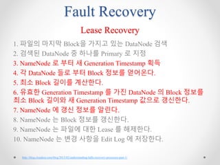 Fault Recovery
Lease Recovery
1. 파일의 마지막 Block을 가지고 있는 DataNode 검색
2. 검색된 DataNode 중 하나를 Primary 로 지정
3. NameNode 로 부터 새 Generation Timestamp 획득
4. 각 DataNode 들로 부터 Block 정보를 얻어온다.
5. 최소 Block 길이를 계산한다.
6. 유효한 Generation Timestamp 를 가진 DataNode 의 Block 정보를
최소 Block 길이와 새 Generation Timestamp 값으로 갱신한다.
7. NameNode 에 갱신 정보를 알린다.
8. NameNode 는 Block 정보를 갱신한다.
9. NameNode 는 파일에 대한 Lease 를 해제한다.
10. NameNode 는 변경 사항을 Edit Log 에 저장한다.
http://blog.cloudera.com/blog/2015/02/understanding-hdfs-recovery-processes-part-1/
 