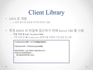 Client Library
• JAVA 로 개발
o C 언어 등으로 포팅된 라이브러리도 있음
• 특정 HDFS 의 파일에 접근하기 위해 Server URI 를 사용
o 직접 지정  hdfs://localhost:9000
o 기본 설정 값  Configuration 클래스를 이용해 기본 설정 값 사용
Configuration conf = new Configuration();
FileSystem dfs = FileSystem.get(conf);
Path filePath = new Path(“/tmp/hello.txt”);
if (dfs.exists(filePath)) {
dfs.delete(filePath, true);
}
…
 