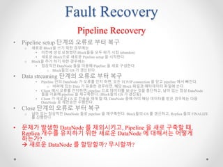 Fault Recovery
Pipeline Recovery
• Pipeline setup 단계의 오류로 부터 복구
o 새로운 Block을 쓰기 위한 경우에는
• 이전에 생성 요청했던 Block들을 모두 파기 시킴 (abandon)
• 새로운 Block으로 새로운 Pipeline setup 을 시작한다.
o Block을 추가 하기 위한 경우에는
• 정상적인 DataNode 들을 이용해 Pipeline 을 새로 구성한다.
o Block들의 GS 가 갱신된다.
• Data streaming 단계의 오류로 부터 복구
• Pipeline 안의 DataNode 가 오류를 인지 하면, 모든 TCP/IP connection 을 닫고 pipeline 에서 빠진다.
o 버퍼에 있는 Data 가 유효한 경우라면, 해당 Block 파일과 메타데이터 파일에 쓴다.
• Client 에서 오류를 인지하면, pipeline 으로 데이터를 보내는 것을 중단하고, 남아 있는 정상 DataNode
들을 이용해 pipeline 을 재구축한다. (Block들의 GS 가 갱신됨)
• Client 가 새로운 GS 로 전송을 재개 할 때, DataNode 중에 이미 해당 데이터를 받은 경우에는 다음
DataNode 로 재전송만 수행한다.
• Close 단계의 오류로 부터 복구
o 남아 있는 정상적인 DataNode 들로 pipeline 을 재구축한다. Block들의 GS 를 갱신하고, Replica 들의 FINALIZE
를 진행한다.
• 문제가 발생한 DataNode 를 제외시키고, Pipeline 을 새로 구축할 때,
Replica 개수를 유지하기 위한 새로운 DataNode 에 대해서는 어떻게
하는가?
 새로운 DataNode 를 할당할까? 무시할까?
 