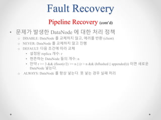 Fault Recovery
Pipeline Recovery (cont’d)
• 문제가 발생한 DataNode 에 대한 처리 정책
o DISABLE: DataNode 를 교체하지 않고, 에러를 반환 (client)
o NEVER: DataNode 를 교체하지 않고 진행
o DEFAULT: 다음 조건에 따라 교체
• 설정된 replica 개수: r
• 현존하는 DataNode 들의 개수: n
• 만약 r >= 3 && (floor(r/2) >= n || (r > n && (hflushed || appended))) 이면 새로운
DataNode 넣는다.
o ALWAYS: DataNode 를 항상 넣는다. 못 넣는 경우 실패 처리
 